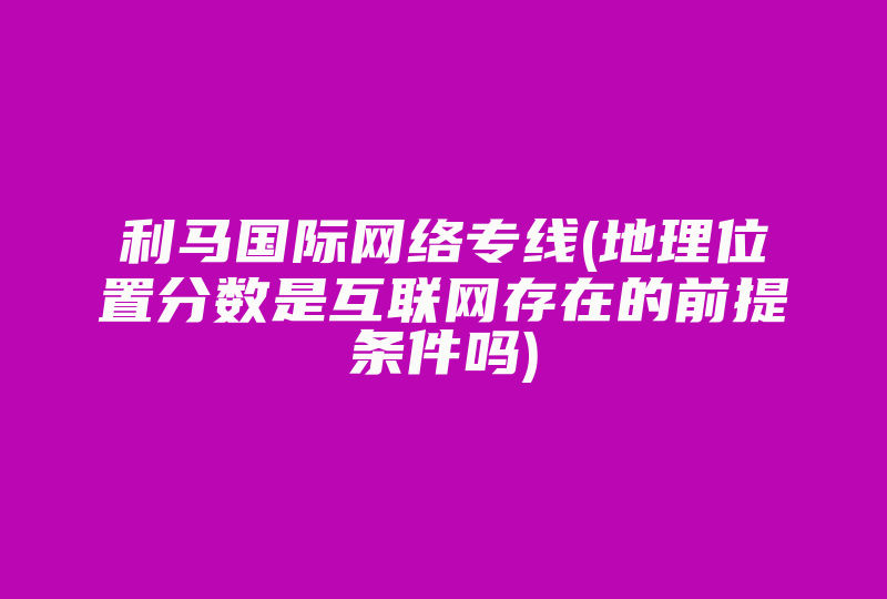 利马国际网络专线(地理位置分数是互联网存在的前提条件吗)-国际网络专线