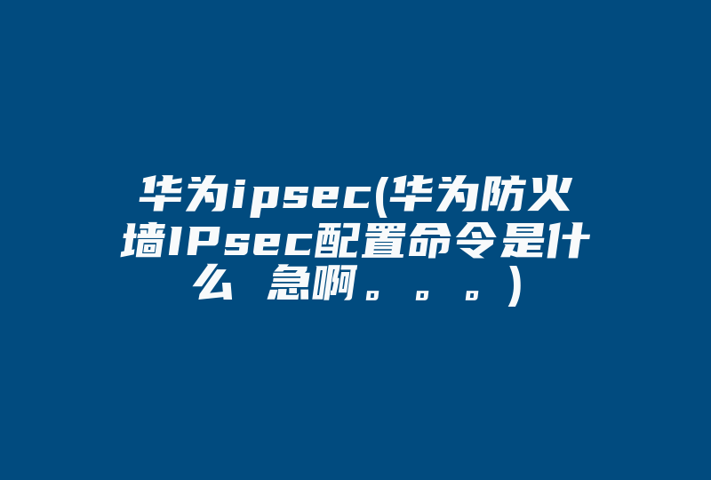 华为ipsec(华为防火墙IPsec配置命令是什么 急啊。。。)-国际网络专线