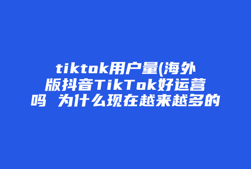 tiktok用户量(海外版抖音TikTok好运营吗 为什么现在越来越多的人开始做TikTok )-国际网络专线
