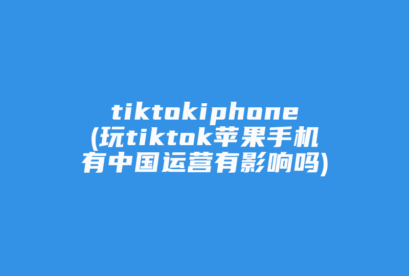 tiktokiphone(玩tiktok苹果手机有中国运营有影响吗)-国际网络专线