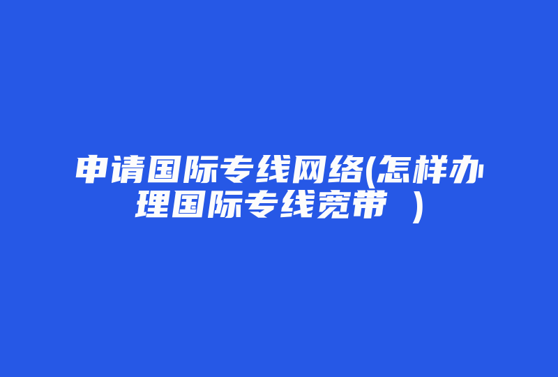 申请国际专线网络(怎样办理国际专线宽带 )-国际网络专线