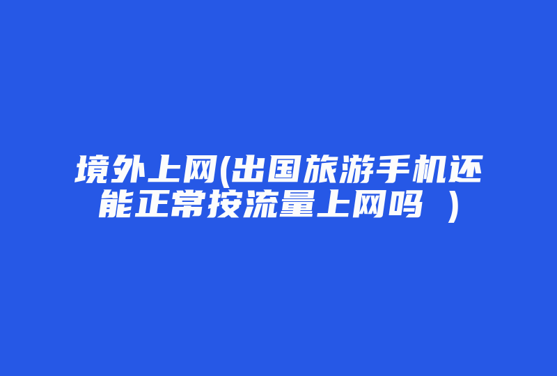 境外上网(出国旅游手机还能正常按流量上网吗 )-国际网络专线