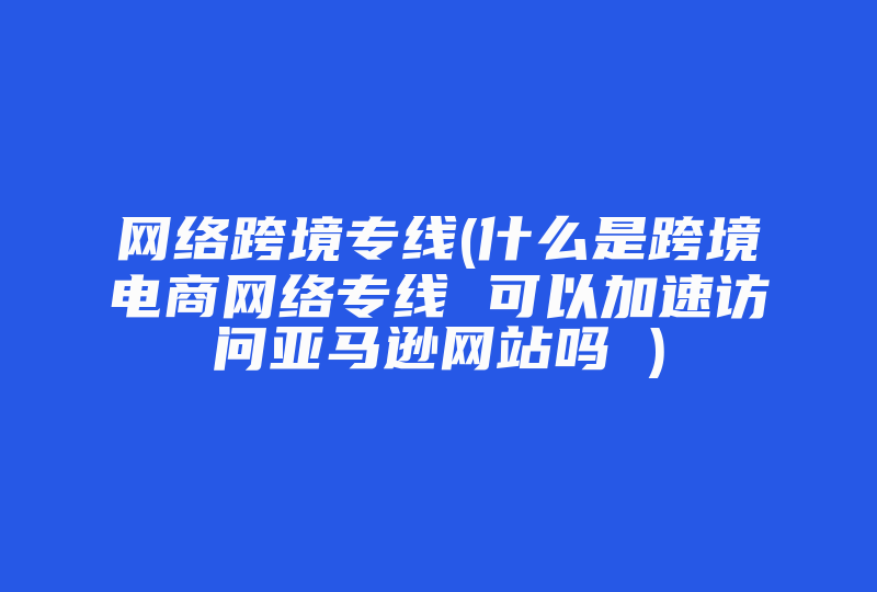 网络跨境专线(什么是跨境电商网络专线 可以加速访问亚马逊网站吗 )-国际网络专线