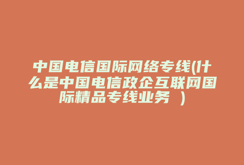 中国电信国际网络专线(什么是中国电信政企互联网国际精品专线业务 )-国际网络专线