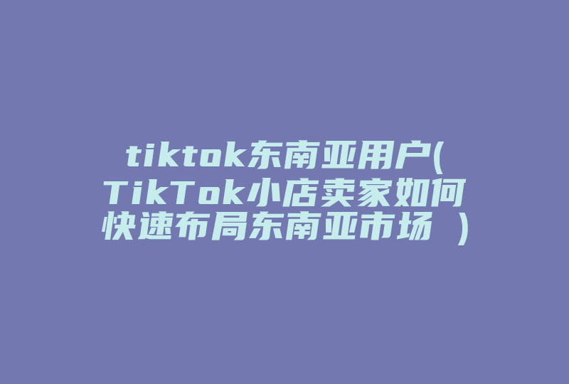 tiktok东南亚用户(TikTok小店卖家如何快速布局东南亚市场 )-国际网络专线