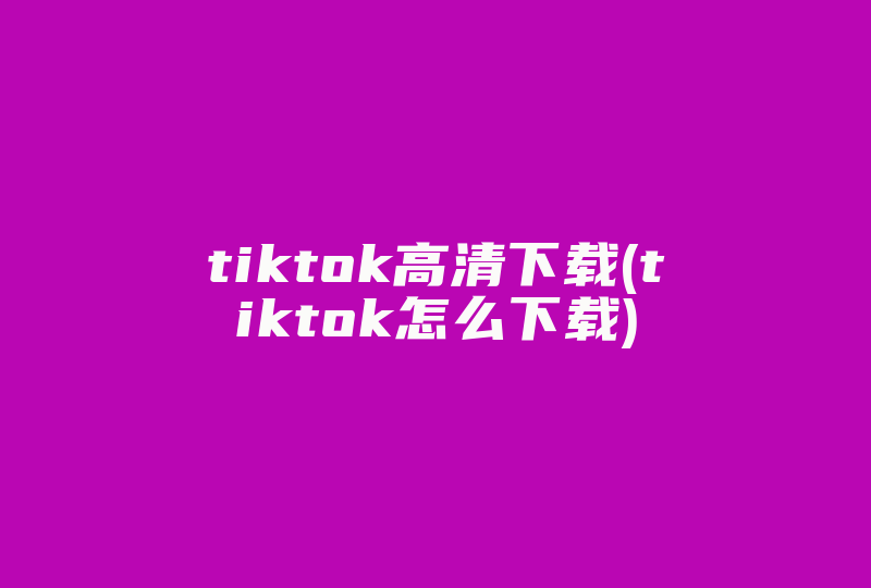 tiktok高清下载(tiktok怎么下载)-国际网络专线