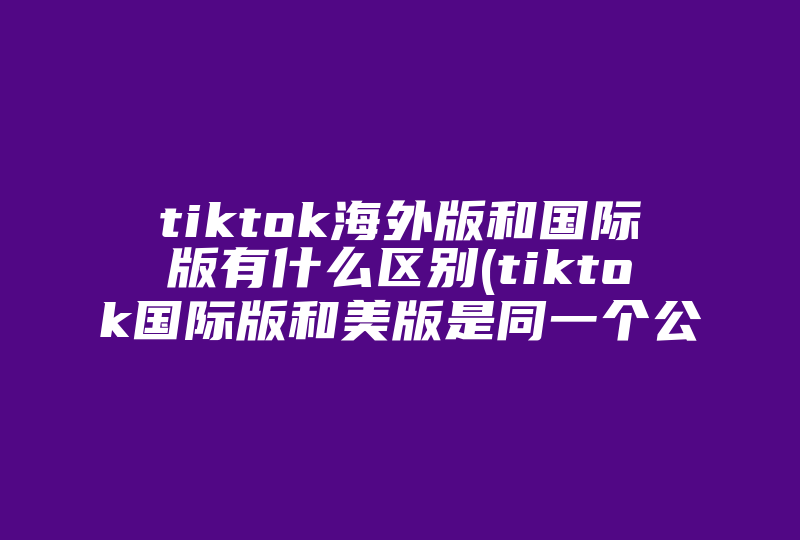 tiktok海外版和国际版有什么区别(tiktok国际版和美版是同一个公司吗)-国际网络专线