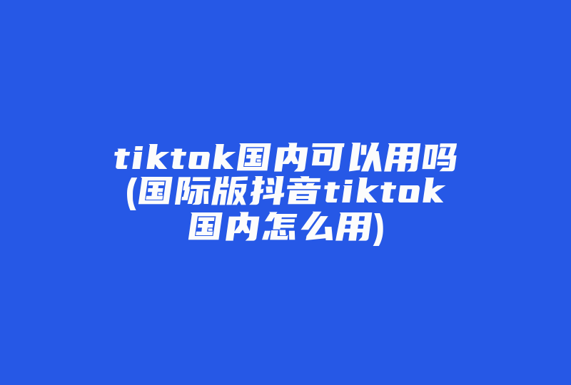 tiktok国内可以用吗(国际版抖音tiktok国内怎么用)-国际网络专线