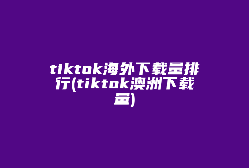 tiktok海外下载量排行(tiktok澳洲下载量)-国际网络专线