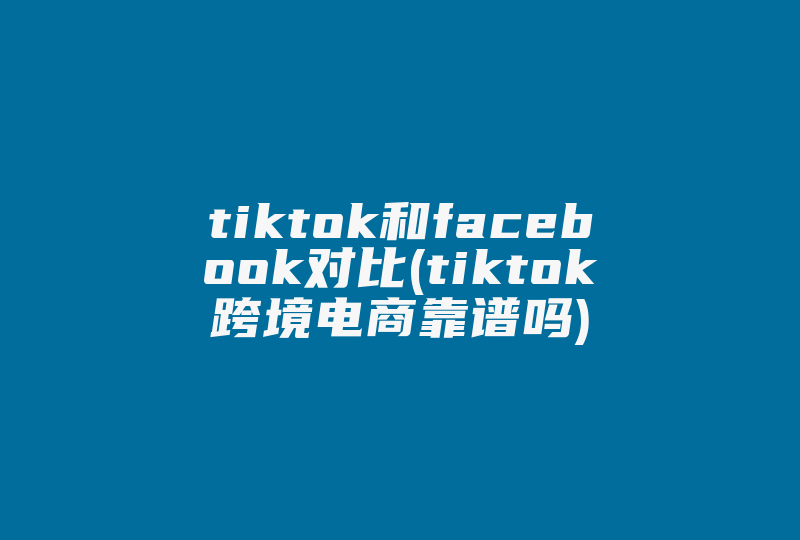 tiktok和facebook对比(tiktok跨境电商靠谱吗)-国际网络专线