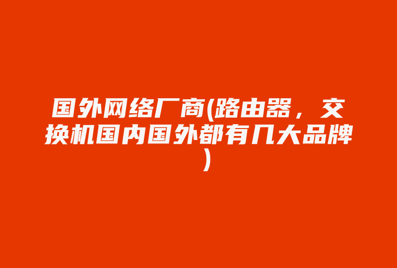 国外网络厂商(路由器，交换机国内国外都有几大品牌 )-国际网络专线