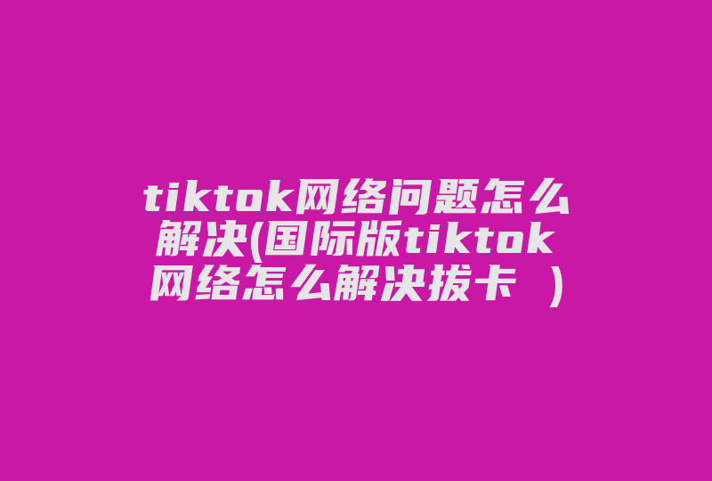 tiktok网络问题怎么解决(国际版tiktok网络怎么解决拔卡 )-国际网络专线