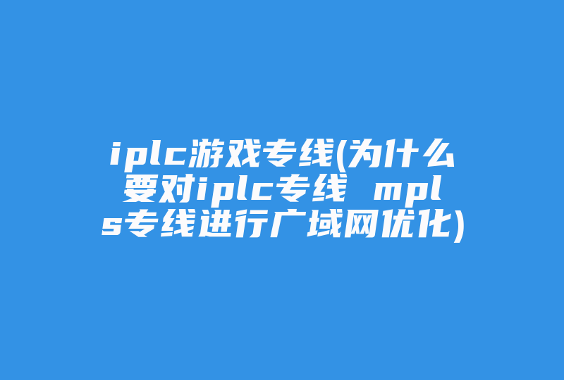 iplc游戏专线(为什么要对iplc专线 mpls专线进行广域网优化)-国际网络专线