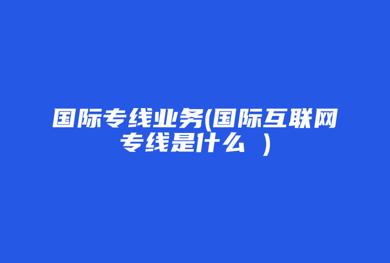 国际专线业务(国际互联网专线是什么 )-国际网络专线