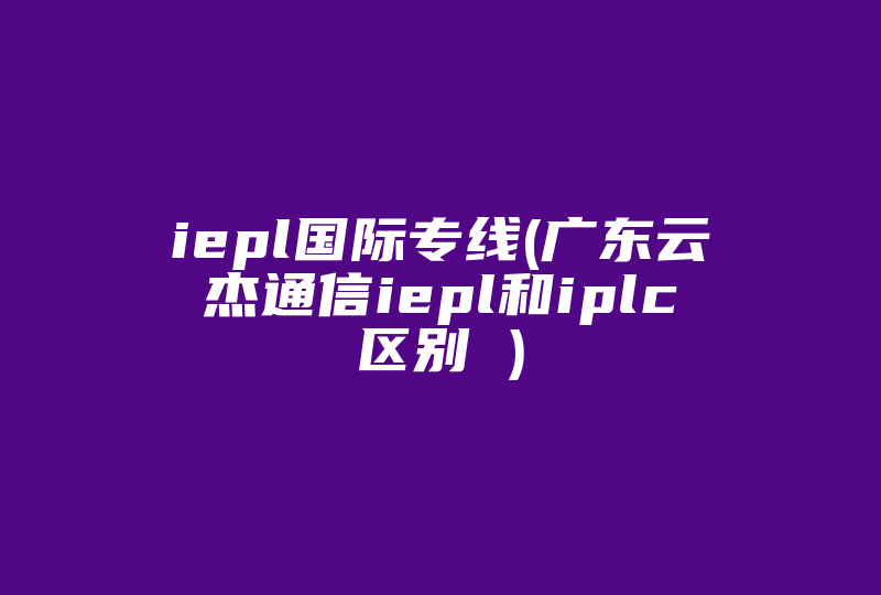 iepl国际专线(广东云杰通信iepl和iplc区别 )-国际网络专线