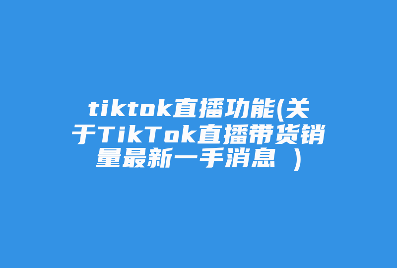 tiktok直播功能(关于TikTok直播带货销量最新一手消息 )-国际网络专线