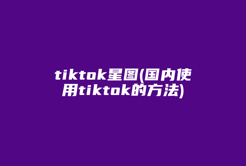 tiktok星图(国内使用tiktok的方法)-国际网络专线