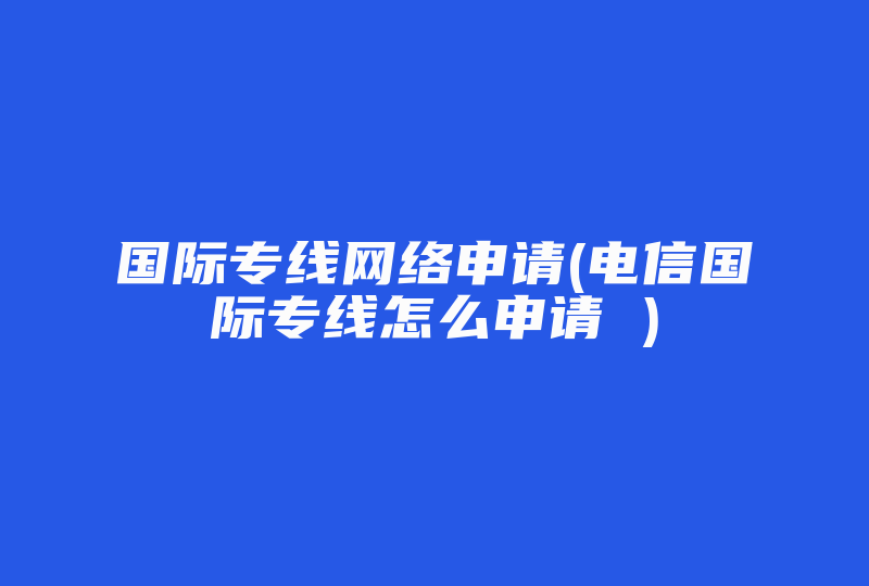 国际专线网络申请(电信国际专线怎么申请 )-国际网络专线