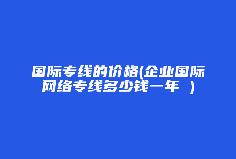 国际专线的价格(企业国际网络专线多少钱一年 )-国际网络专线