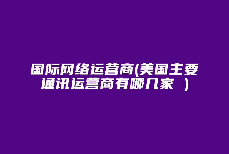 国际网络运营商(美国主要通讯运营商有哪几家 )-国际网络专线