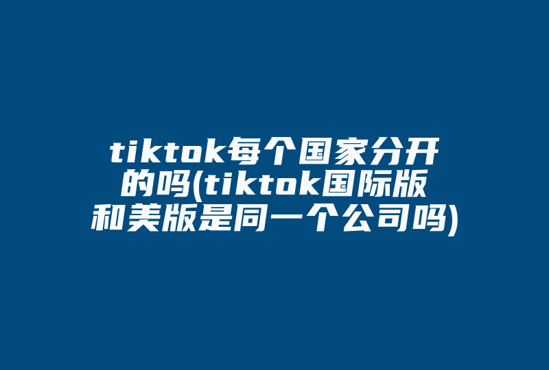 tiktok每个国家分开的吗(tiktok国际版和美版是同一个公司吗)-国际网络专线