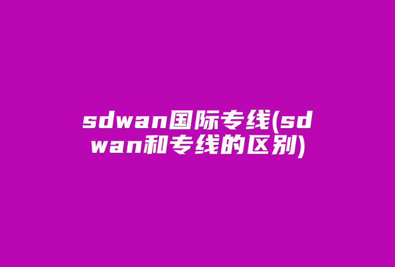 sdwan国际专线(sdwan和专线的区别)-国际网络专线