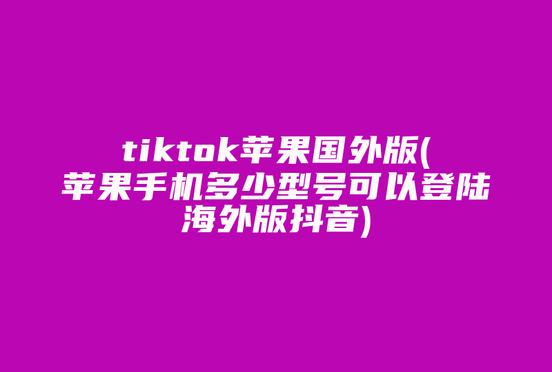 tiktok苹果国外版(苹果手机多少型号可以登陆海外版抖音)-国际网络专线