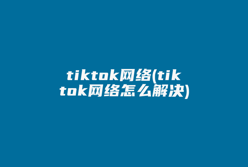 tiktok网络(tiktok网络怎么解决)-国际网络专线