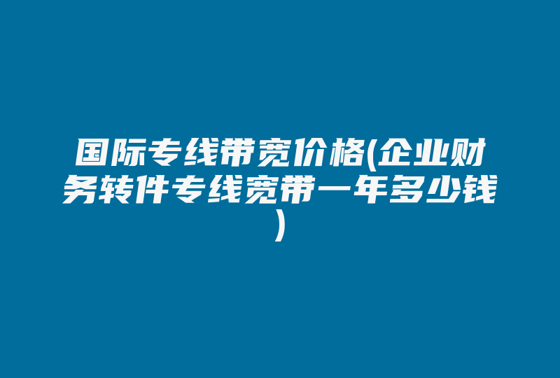 国际专线带宽价格(企业财务转件专线宽带一年多少钱)-国际网络专线