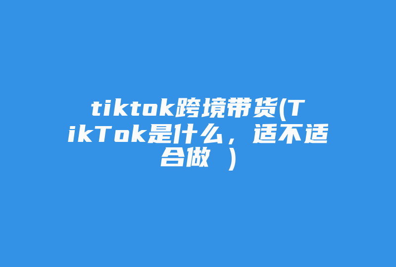 tiktok跨境带货(TikTok是什么，适不适合做 )-国际网络专线