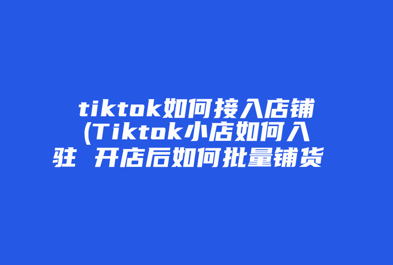 tiktok如何接入店铺(Tiktok小店如何入驻 开店后如何批量铺货 )-国际网络专线