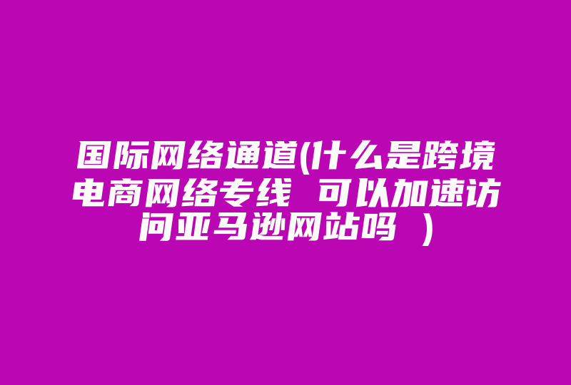 国际网络通道(什么是跨境电商网络专线 可以加速访问亚马逊网站吗 )-国际网络专线