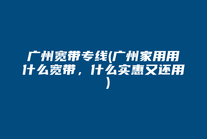 广州宽带专线(广州家用用什么宽带，什么实惠又还用 )-国际网络专线