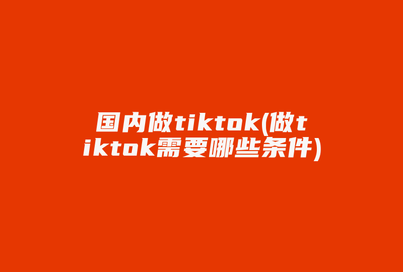 国内做tiktok(做tiktok需要哪些条件)-国际网络专线