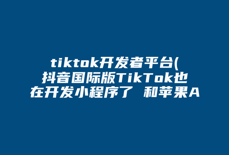 tiktok开发者平台(抖音国际版TikTok也在开发小程序了 和苹果App Clips小程序类似)-国际网络专线