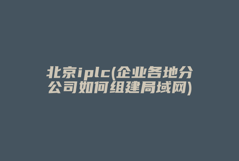 北京iplc(企业各地分公司如何组建局域网)-国际网络专线