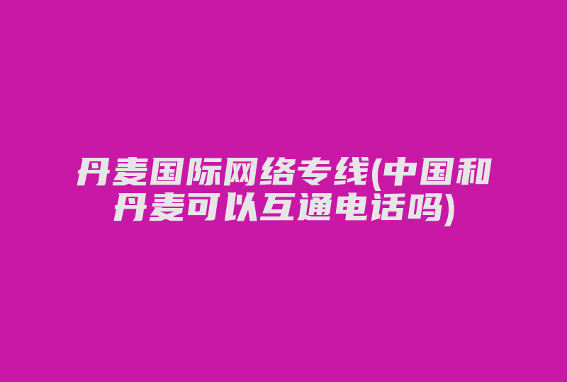 丹麦国际网络专线(中国和丹麦可以互通电话吗)-国际网络专线