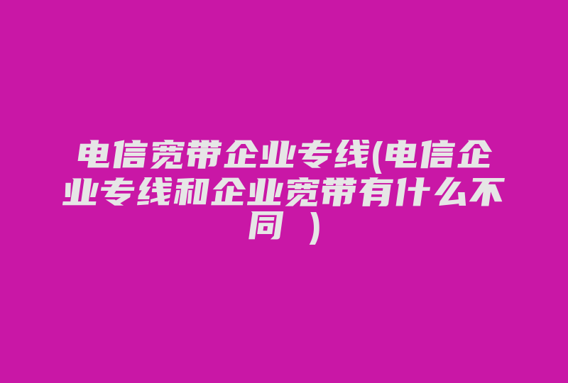 电信宽带企业专线(电信企业专线和企业宽带有什么不同 )-国际网络专线