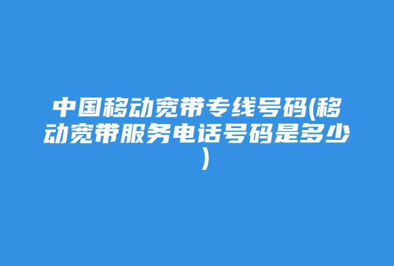 中国移动宽带专线号码(移动宽带服务电话号码是多少 )-国际网络专线