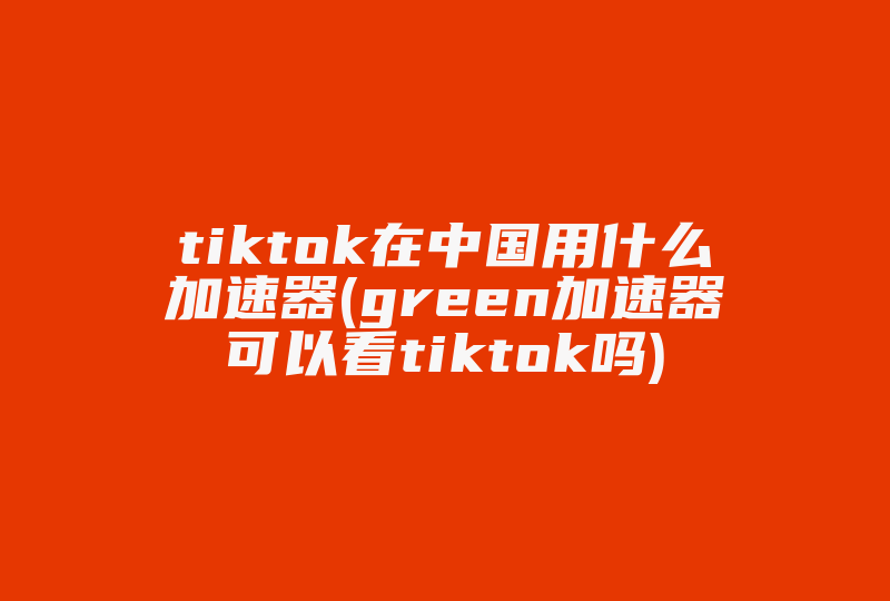 tiktok在中国用什么加速器(green加速器可以看tiktok吗)-国际网络专线