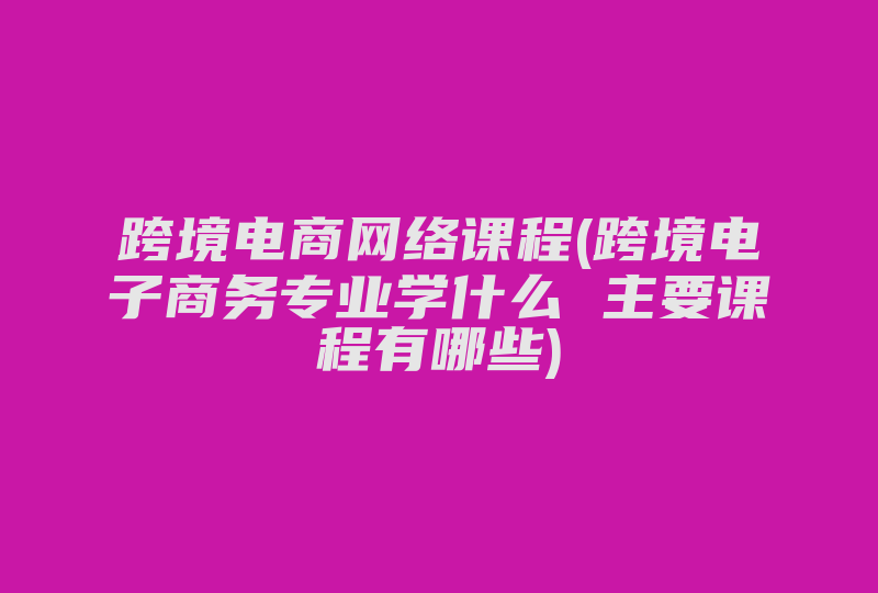 跨境电商网络课程(跨境电子商务专业学什么 主要课程有哪些)-国际网络专线