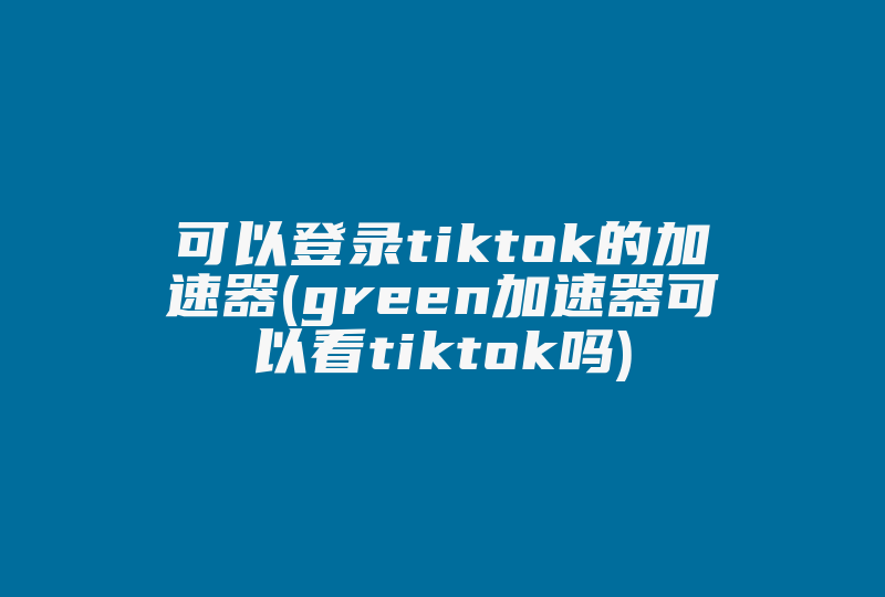 可以登录tiktok的加速器(green加速器可以看tiktok吗)-国际网络专线