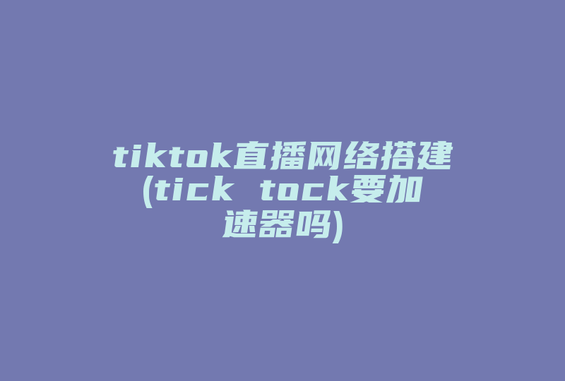 tiktok直播网络搭建(tick tock要加速器吗)-国际网络专线