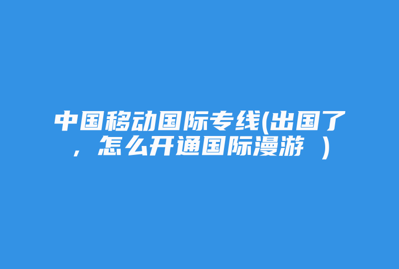 中国移动国际专线(出国了，怎么开通国际漫游 )-国际网络专线