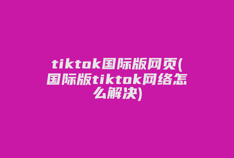 tiktok国际版网页(国际版tiktok网络怎么解决)-国际网络专线