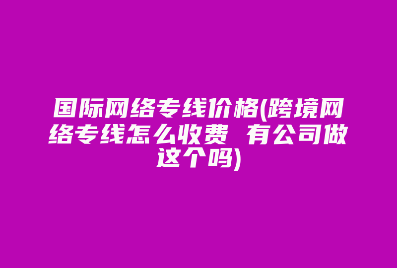 国际网络专线价格(跨境网络专线怎么收费 有公司做这个吗)-国际网络专线