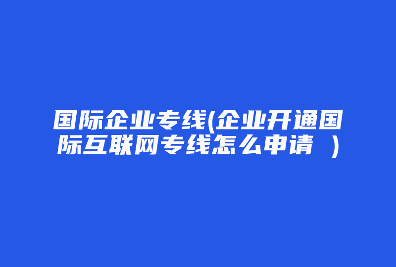 国际企业专线(企业开通国际互联网专线怎么申请 )-国际网络专线