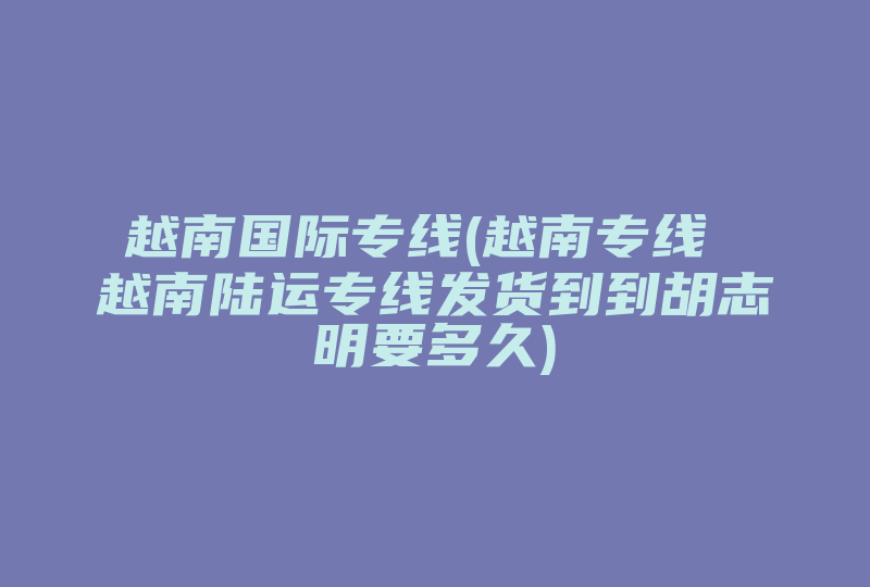 越南国际专线(越南专线 越南陆运专线发货到到胡志明要多久)-国际网络专线