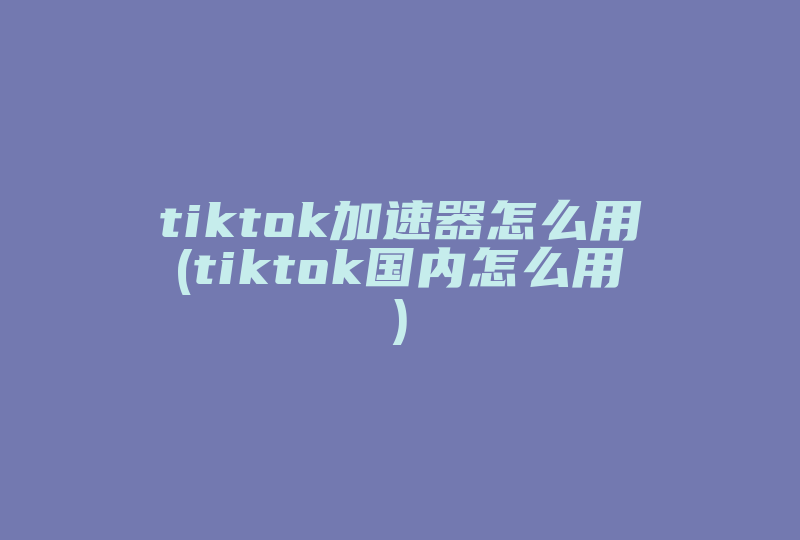 tiktok加速器怎么用(tiktok国内怎么用)-国际网络专线