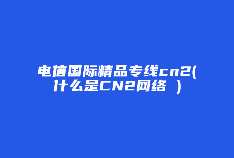 电信国际精品专线cn2(什么是CN2网络 )-国际网络专线